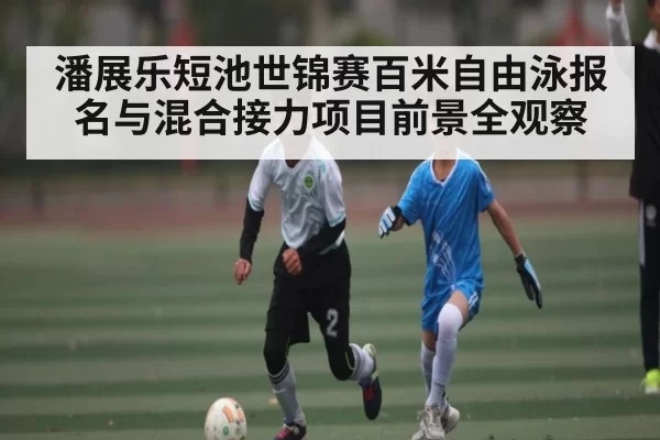 潘展乐短池世锦赛百米自由泳报名与混合接力项目前景全观察